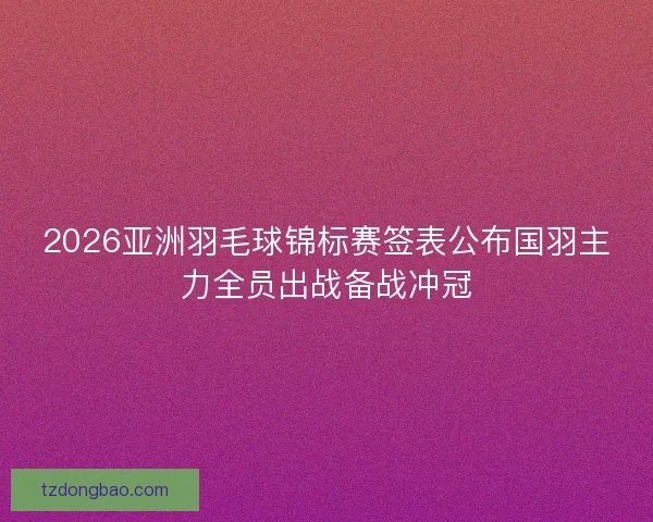 2026亚洲羽毛球锦标赛签表公布国羽主力全员出战备战冲冠