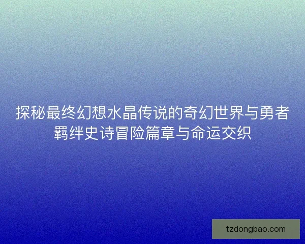探秘最终幻想水晶传说的奇幻世界与勇者羁绊史诗冒险篇章与命运交织