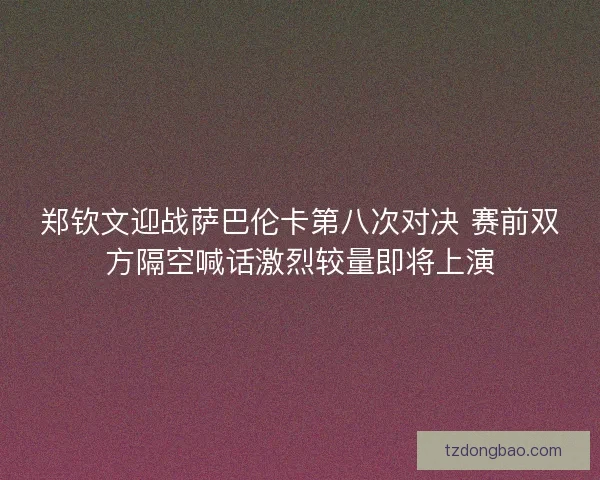 郑钦文迎战萨巴伦卡第八次对决 赛前双方隔空喊话激烈较量即将上演