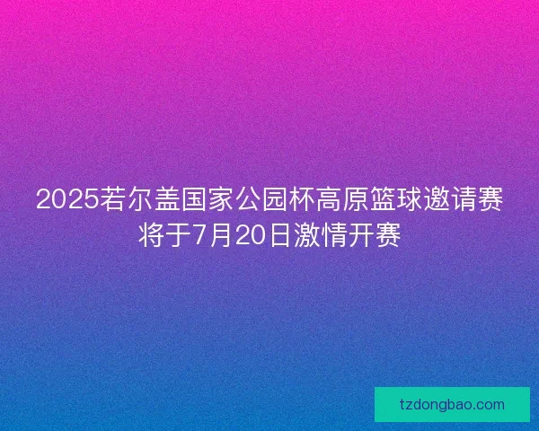 2025若尔盖国家公园杯高原篮球邀请赛将于7月20日激情开赛