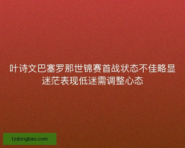 叶诗文巴塞罗那世锦赛首战状态不佳略显迷茫表现低迷需调整心态