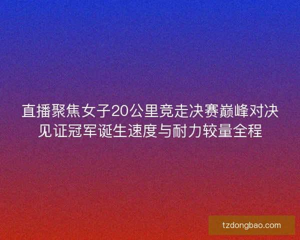 直播聚焦女子20公里竞走决赛巅峰对决见证冠军诞生速度与耐力较量全程