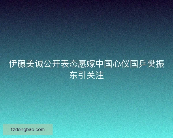 伊藤美诚公开表态愿嫁中国心仪国乒樊振东引关注