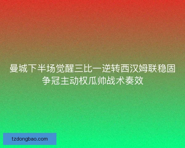 曼城下半场觉醒三比一逆转西汉姆联稳固争冠主动权瓜帅战术奏效