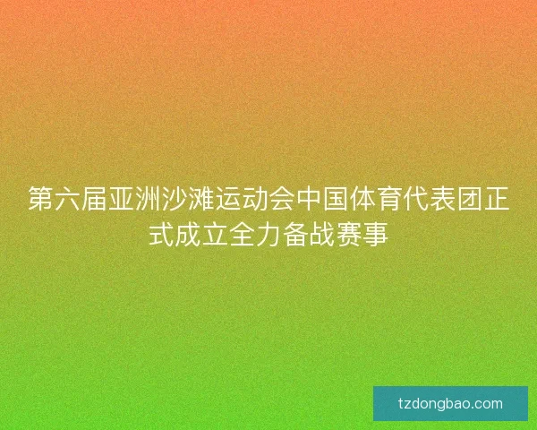 第六届亚洲沙滩运动会中国体育代表团正式成立全力备战赛事