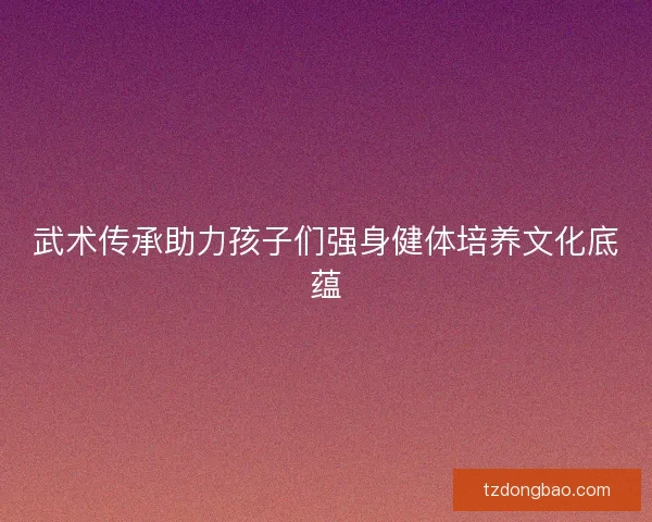 武术传承助力孩子们强身健体培养文化底蕴