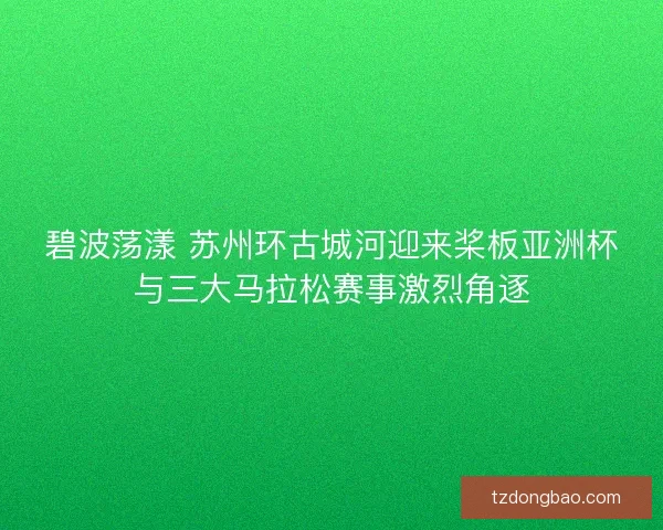 碧波荡漾 苏州环古城河迎来桨板亚洲杯与三大马拉松赛事激烈角逐 碧波荡漾 苏州环古城河迎来桨板亚洲杯与三大马拉松赛事激烈角逐