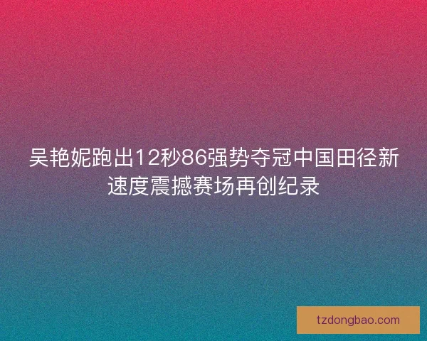 吴艳妮跑出12秒86强势夺冠中国田径新速度震撼赛场再创纪录