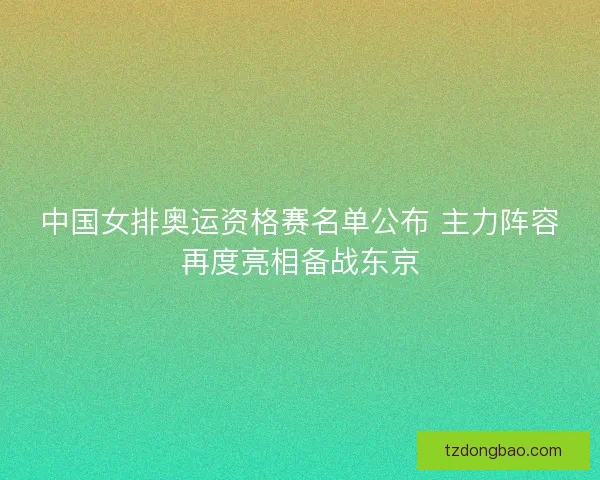 中国女排奥运资格赛名单公布 主力阵容再度亮相备战东京