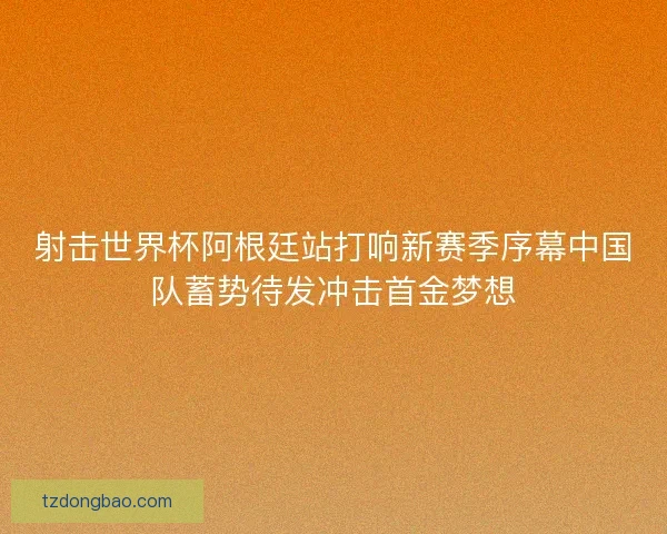 射击世界杯阿根廷站打响新赛季序幕中国队蓄势待发冲击首金梦想