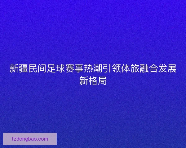 新疆民间足球赛事热潮引领体旅融合发展新格局 新疆民间足球赛事热潮引领体旅融合发展新格局