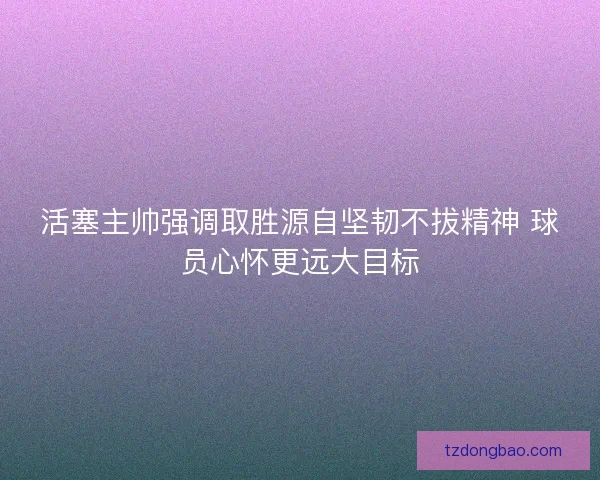 活塞主帅强调取胜源自坚韧不拔精神 球员心怀更远大目标