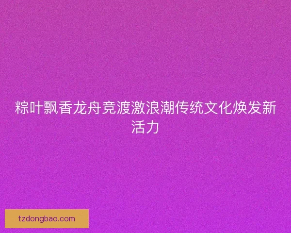 粽叶飘香龙舟竞渡激浪潮传统文化焕发新活力 粽叶飘香龙舟竞渡激浪潮传统文化焕发新活力