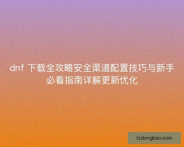 dnf 下载全攻略安全渠道配置技巧与新手必看指南详解更新优化