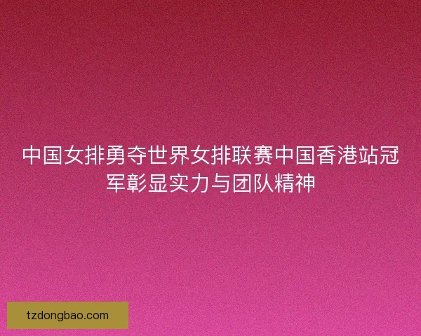 中国女排勇夺世界女排联赛中国香港站冠军彰显实力与团队精神
