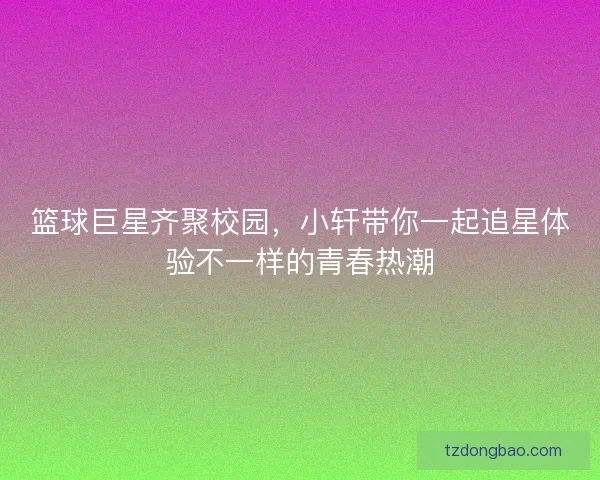 篮球巨星齐聚校园，小轩带你一起追星体验不一样的青春热潮