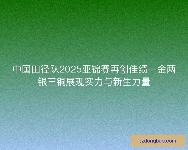 中国田径队2025亚锦赛再创佳绩一金两银三铜展现实力与新生力量
