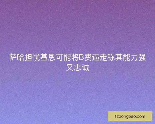 萨哈担忧基恩可能将B费逼走称其能力强又忠诚 萨哈担忧基恩可能将B费逼走称其能力强又忠诚