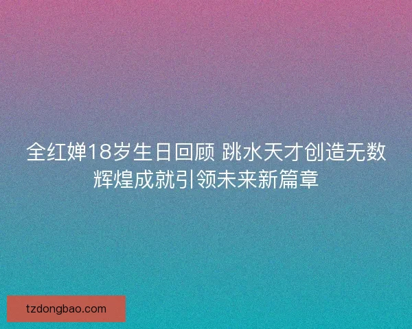 全红婵18岁生日回顾 跳水天才创造无数辉煌成就引领未来新篇章 全红婵18岁生日回顾 跳水天才创造无数辉煌成就引领未来新篇章